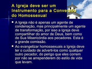  A Igreja não é apenas um agente deA Igreja não é apenas um agente de
condenação, mas principalmente um agentecondenação, mas principalmente um agente
de transformação, por isso a Igreja devede transformação, por isso a Igreja deve
compartilhar do amor de Deus, bem comocompartilhar do amor de Deus, bem como
de Sua Misericórdia aos pecadores. Esta éde Sua Misericórdia aos pecadores. Esta é
a grande comissão.a grande comissão.
 Ao evangelizar homossexuais a Igreja deveAo evangelizar homossexuais a Igreja deve
ter o cuidado de adverti-los como qualquerter o cuidado de adverti-los como qualquer
outro pecador, do perigo que eles corremoutro pecador, do perigo que eles correm
por não se arrependerem do estilo de vidapor não se arrependerem do estilo de vida
que levam.que levam.
A Igreja deve ser umA Igreja deve ser um
Instrumento para a ConversãoInstrumento para a Conversão
do Homossexualdo Homossexual
 