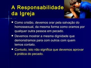 Como cristão, devemos orar pela salvação doComo cristão, devemos orar pela salvação do
homossexual, da mesma forma como oramos porhomossexual, da mesma forma como oramos por
qualquer outra pessoa em pecado.qualquer outra pessoa em pecado.
 Devemos mostrar a mesma dignidade queDevemos mostrar a mesma dignidade que
demonstramos para com outros com quemdemonstramos para com outros com quem
temos contato.temos contato.
 Contudo, isto não significa que devemos aprovarContudo, isto não significa que devemos aprovar
a prática do pecado.a prática do pecado.
A ResponsabilidadeA Responsabilidade
da Igrejada Igreja
 