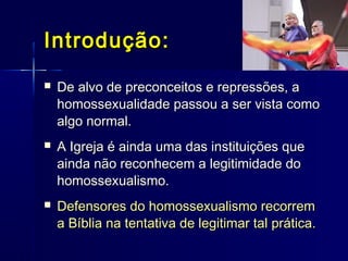 Introdução:Introdução:
 De alvo de preconceitos e repressões, aDe alvo de preconceitos e repressões, a
homossexualidade passou a ser vista comohomossexualidade passou a ser vista como
algo normal.algo normal.
 A Igreja é ainda uma das instituições queA Igreja é ainda uma das instituições que
ainda não reconhecem a legitimidade doainda não reconhecem a legitimidade do
homossexualismo.homossexualismo.
 Defensores do homossexualismo recorremDefensores do homossexualismo recorrem
a Bíblia na tentativa de legitimar tal prática.a Bíblia na tentativa de legitimar tal prática.
 