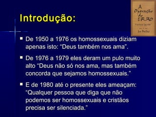 Introdução:Introdução:
 De 1950 a 1976 os homossexuais diziamDe 1950 a 1976 os homossexuais diziam
apenas isto: “Deus também nos ama”.apenas isto: “Deus também nos ama”.
 De 1976 a 1979 eles deram um pulo muitoDe 1976 a 1979 eles deram um pulo muito
alto “Deus não só nos ama, mas tambémalto “Deus não só nos ama, mas também
concorda que sejamos homossexuais.”concorda que sejamos homossexuais.”
 E de 1980 até o presente eles ameaçam:E de 1980 até o presente eles ameaçam:
“Qualquer pessoa que diga que não“Qualquer pessoa que diga que não
podemos ser homossexuais e cristãospodemos ser homossexuais e cristãos
precisa ser silenciada.”precisa ser silenciada.”
 