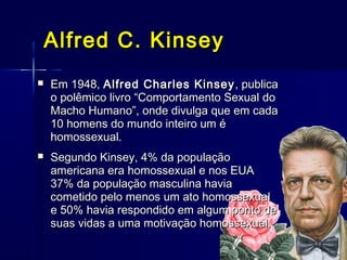 Alfred C. KinseyAlfred C. Kinsey
 Em 1948,Em 1948, Alfred Charles KinseyAlfred Charles Kinsey , publica, publica
o polêmico livro “Comportamento Sexual doo polêmico livro “Comportamento Sexual do
Macho Humano”, onde divulga que em cadaMacho Humano”, onde divulga que em cada
10 homens do mundo inteiro um é10 homens do mundo inteiro um é
homossexual.homossexual.
 Segundo Kinsey, 4% da populaçãoSegundo Kinsey, 4% da população
americana era homossexual e nos EUAamericana era homossexual e nos EUA
37% da população masculina havia37% da população masculina havia
cometido pelo menos um ato homossexualcometido pelo menos um ato homossexual
e 50% havia respondido em algum ponto dee 50% havia respondido em algum ponto de
suas vidas a uma motivação homossexual.suas vidas a uma motivação homossexual.
 
