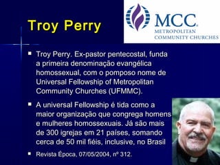Troy PerryTroy Perry
 Troy Perry. Ex-pastor pentecostal, fundaTroy Perry. Ex-pastor pentecostal, funda
a primeira denominação evangélicaa primeira denominação evangélica
homossexual, com o pomposo nome dehomossexual, com o pomposo nome de
Universal Fellowship of MetropolitanUniversal Fellowship of Metropolitan
Community Churches (UFMMC).Community Churches (UFMMC).
 A universal Fellowship é tida como aA universal Fellowship é tida como a
maior organização que congrega homensmaior organização que congrega homens
e mulheres homossexuais. Já são maise mulheres homossexuais. Já são mais
de 300 igrejas em 21 países, somandode 300 igrejas em 21 países, somando
cerca de 50 mil fiéis, inclusive, no Brasilcerca de 50 mil fiéis, inclusive, no Brasil
 Revista Época, 07/05/2004, nº 312.Revista Época, 07/05/2004, nº 312.
 
