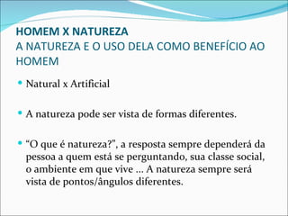 HOMEM X NATUREZA
A NATUREZA E O USO DELA COMO BENEFÍCIO AO
HOMEM
 Natural x Artificial


 A natureza pode ser vista de formas diferentes.


 “O que é natureza?”, a resposta sempre dependerá da
  pessoa a quem está se perguntando, sua classe social,
  o ambiente em que vive ... A natureza sempre será
  vista de pontos/ângulos diferentes.
 