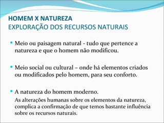 HOMEM X NATUREZA
EXPLORAÇÃO DOS RECURSOS NATURAIS

 Meio ou paisagem natural - tudo que pertence a
 natureza e que o homem não modificou.

 Meio social ou cultural – onde há elementos criados
 ou modificados pelo homem, para seu conforto.

 A natureza do homem moderno.
  As alterações humanas sobre os elementos da natureza,
  complica a confirmação de que temos bastante influência
  sobre os recursos naturais.
 