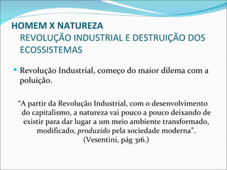 HOMEM X NATUREZA
 REVOLUÇÃO INDUSTRIAL E DESTRUIÇÃO DOS
 ECOSSISTEMAS
 Revolução Industrial, começo do maior dilema com a
 poluição.

 “A partir da Revolução Industrial, com o desenvolvimento
  do capitalismo, a natureza vai pouco a pouco deixando de
   existir para dar lugar a um meio ambiente transformado,
       modificado, produzido pela sociedade moderna”.
                       (Vesentini, pág 316.)
 