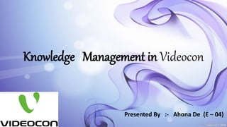 Knowledge Management in Videocon
Presented By :- Ahona De (E – 04)
 