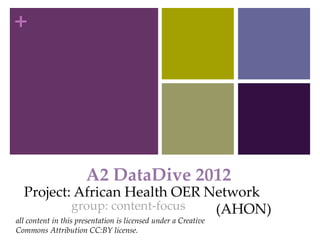 +




                      A2 DataDive 2012
  Project: African Health OER Network
          group: content-focus (AHON)
all content in this presentation is licensed under a Creative
Commons Attribution CC:BY license.
 