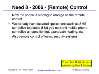 Need 8 - 2006 - (Remote) Control Now the phone is starting to emerge as the remote control We already have isolated applications such as SMS controlled tea kettle (I kid you not) and mobile phone controlled air conditioning, saunabath heating, etc Also remote control of locks, security systems Pearls: Real Mobile Services collected by Tomi T Ahonen 