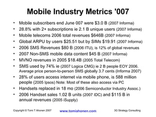 Mobile subscribers end June 007 were $3.0 B  (2007 Informa)   28.8% with 2+ subscriptions ie 2.1 B unique users  (2007 Informa) Mobile telecoms 2006 total revenues $646B  (2007 Informa) Global ARPU by users $25.51 but by SIMs $19.91  (2007 Informa) 2006 SMS Revenues $80 B  (2006 ITU), is 12% of global revenues 2007 Non-SMS mobile data content $45 B  (2007 Informa) MVNO revenues in 2005 $18.4B  (2005 Total Telecom) SMS used by 74% ie  (2007 Logica CMG) ie 2 B people EOY 2006. Average price person-to-person SMS globally 3.7 cents (Informa 2007) 28% of users access internet via mobile phone, is 588 million people ( 2005 Ipsos) Note: Most of these also access via PC Handsets replaced in 18 mo  (2006 Semiconductor Industry Assoc.) 2006 Handset sales 1.02 B units  (2007 IDC)  and $115 B in annual revenues  (2005 iSupply) Mobile Industry Metrics '007 
