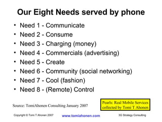Our Eight Needs served by phone Need 1 - Communicate Need 2 - Consume Need 3 - Charging (money) Need 4 - Commercials (advertising) Need 5 - Create Need 6 - Community (social networking) Need 7 - Cool (fashion) Need 8 - (Remote) Control Source: TomiAhonen Consulting January 2007 Pearls: Real Mobile Services collected by Tomi T Ahonen 