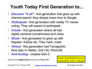 Discover "it all"  - first generation that grew up with internet search: they always knew how to Google Participate  - first generation with reality TV viewer voting. They will expect to participate Create  - first generation where all had  digital cameras (camphones) and video Share  - first generation to grow up with  Napster, KaZaa etc. They hack, mash Virtual  - this generation had Tamagotchi,  Now play in Habbo, 2nd Life, Warcraft,  And texting  - creates Gen-C  Source: book  Digital Korea ,  Ahonen & O'Reilly 2007 Youth Today First Generation to... Pearls: Real Mobile Services collected by Tomi T Ahonen 