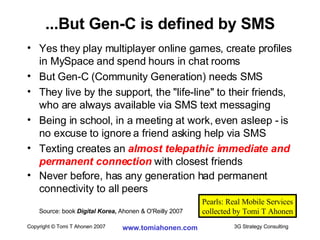 Yes they play multiplayer online games, create profiles in MySpace and spend hours in chat rooms But Gen-C (Community Generation) needs SMS They live by the support, the "life-line" to their friends, who are always available via SMS text messaging Being in school, in a meeting at work, even asleep - is no excuse to ignore a friend asking help via SMS Texting creates an  almost telepathic immediate and permanent connection  with closest friends Never before, has any generation had permanent connectivity to all peers Source: book  Digital Korea ,  Ahonen & O'Reilly 2007 ...But Gen-C is defined by SMS Pearls: Real Mobile Services collected by Tomi T Ahonen 