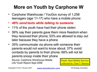 Carphone Warehouse / YouGov survey of 1,258 teenagers (age 11-17) who have a mobile phone: 48% send texts while talking to someone 11% of the youth have had their phone stolen 59% say their parents gave them more freedom when they received their phone; 53% are allowed to stay out later because they have a phone 35% communicate via phone with someone their parents would not want to know about; 37% avoid contacts by parents to their phone; 68% will not let parents snoop inside their phone Source: Carphone Warehouse Mobile  Life Youth Report Sept 2006 More on Youth by Carphone W Pearls: Real Mobile Services collected by Tomi T Ahonen 