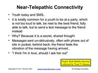 Youth today and SMS.. It is totally common for a youth to be at a party, which is not too loud to talk, be next to the best friend, fully able to talk, but to send a text message to the friend instead Why? Because it is a secret, shared thought Messages sent un-obtrusively, often with phone out of site in pocket, behind back; the friend feels the vibration of the message having arrived.. "I think I'm in love, should I ask her out" Near-Telepathic Connectivity Pearls: Real Mobile Services collected by Tomi T Ahonen 