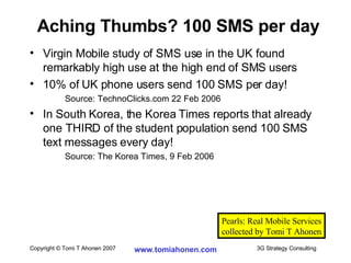 Virgin Mobile study of SMS use in the UK found remarkably high use at the high end of SMS users 10% of UK phone users send 100 SMS per day! Source: TechnoClicks.com 22 Feb 2006 In South Korea, the Korea Times reports that already one THIRD of the student population send 100 SMS text messages every day! Source: The Korea Times, 9 Feb 2006 Aching Thumbs? 100 SMS per day Pearls: Real Mobile Services collected by Tomi T Ahonen 