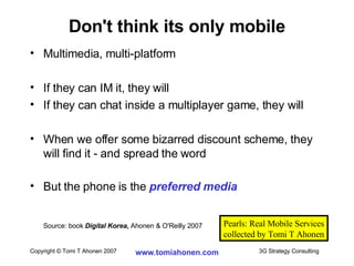 Multimedia, multi-platform If they can IM it, they will If they can chat inside a multiplayer game, they will When we offer some bizarred discount scheme, they will find it - and spread the word But the phone is the  preferred media Source: book  Digital Korea ,  Ahonen & O'Reilly 2007 Don't think its only mobile Pearls: Real Mobile Services collected by Tomi T Ahonen 