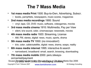 1st mass media Print  1500: Buy-to-Own, Advertising, Subscr. books, pamphlets, newspapers, music scores, magazines 2nd mass media recordings  1900: Sound vinyl, tape, CD, DVD: music, software, videogames, movies 3rd mass media cinema  1910: Multimedia, Pay per View silent, b/w sound, color, cinemascope: newsreels, movies 4th mass media radio  1920: Streaming, License AM, FM, stereo, digital: news, music, sports, drama 5th mass media TV  1950: (no innovation!) b/w, color, cable/satellite, digital: news, drama, soaps, reality 6th mass media internet  1995: interactive & search narrowband, broadband: email, search, browsing, downloading 7th mass media mobile  2000: pers./always-on/carried/payment 2G SMS, WAP, 2.5G, 3G: messaging, browsing The 7 Mass Media Source: TomiAhonen Consulting Thought Piece on 7th Mass Media Dec 2006 