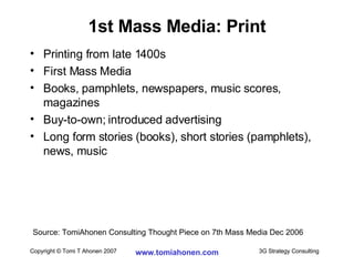 1st Mass Media: Print Printing from late 1400s First Mass Media Books, pamphlets, newspapers, music scores, magazines Buy-to-own; introduced advertising Long form stories (books), short stories (pamphlets), news, music Source: TomiAhonen Consulting Thought Piece on 7th Mass Media Dec 2006 