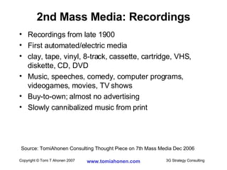 2nd Mass Media: Recordings Recordings from late 1900 First automated/electric media clay, tape, vinyl, 8-track, cassette, cartridge, VHS, diskette, CD, DVD Music, speeches, comedy, computer programs, videogames, movies, TV shows Buy-to-own; almost no advertising Slowly cannibalized music from print Source: TomiAhonen Consulting Thought Piece on 7th Mass Media Dec 2006 