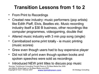 Transition Lessons from 1 to 2 From Print to Recordings Created new industry: music performers (pop artists) like Edith Piaff, Elvis, Beatles etc. Music recording industry itself a $30 B business, other recordings like computer programmes, videogaming, double that Altered music industry with 3 min pop song (single) Cannibalized some print totally - ie music printing (music scores)  Grew even though users had to buy expensive player Did not kill of print even though spoken books and spoken speeches were sold as recordings Introduced NEW print titles to discuss pop music Sources: TomiAhonen Consulting Thought Piece on 7th Mass Media Dec 2006  and SMLXL White Paper on 7th Mass Media June 2007 