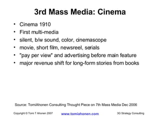 3rd Mass Media: Cinema Cinema 1910 First multi-media silent, b/w sound, color, cinemascope movie, short film, newsreel, serials "pay per view" and advertising before main feature major revenue shift for long-form stories from books Source: TomiAhonen Consulting Thought Piece on 7th Mass Media Dec 2006 