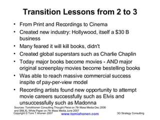 Transition Lessons from 2 to 3 From Print and Recordings to Cinema Created new industry: Hollywood, itself a $30 B business Many feared it will kill books, didn't Created global superstars such as Charlie Chaplin Today major books become movies - AND major original screenplay movies become bestelling books Was able to reach massive commercial success inspite of pay-per-view model Recording artists found new opportunity to attempt movie careers successfully such as Elvis and unsuccessfully such as Madonna Sources: TomiAhonen Consulting Thought Piece on 7th Mass Media Dec 2006  and SMLXL White Paper on 7th Mass Media June 2007 