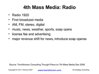 4th Mass Media: Radio Radio 1920 First broadcast media AM, FM, stereo, digital music, news, weather, sports, soap opera license fee and advertising major revenue shift for news, introduce soap operas Source: TomiAhonen Consulting Thought Piece on 7th Mass Media Dec 2006 