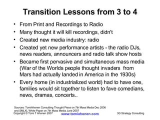 Transition Lessons from 3 to 4 From Print and Recordings to Radio Many thought it will kill recordings, didn't Created new media industry: radio Created yet new performance artists - the radio DJs, news readers, announcers and radio talk show hosts Became first pervasive and simultaneous mass media (War of the Worlds people thought invaders  from Mars had actually landed in America in the 1930s) Every home (in industrialized world) had to have one, families would sit together to listen to fave comedians, news, dramas, concerts.. Sources: TomiAhonen Consulting Thought Piece on 7th Mass Media Dec 2006  and SMLXL White Paper on 7th Mass Media June 2007 