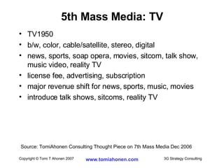5th Mass Media: TV TV1950 b/w, color, cable/satellite, stereo, digital news, sports, soap opera, movies, sitcom, talk show, music video, reality TV license fee, advertising, subscription major revenue shift for news, sports, music, movies introduce talk shows, sitcoms, reality TV Source: TomiAhonen Consulting Thought Piece on 7th Mass Media Dec 2006 