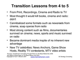 Transition Lessons from 4 to 5 From Print, Recordings, Cinema and Radio to TV Most thought it would kill books, cinema and radio: didn't Cannibalized some formats such as newsreels from cinema, soap operas from radio Most strong content such as films, documentaries survived on cinema; news, sports and music survived on radio Became dominant media inspite of no inherent new advantage New TV celebrities: News Anchors, Game Show Hosts, Reality TV contestants, MTV video artists Sources: TomiAhonen Consulting Thought Piece on 7th Mass Media Dec 2006  and SMLXL White Paper on 7th Mass Media June 2007 