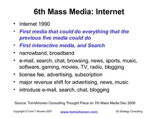 6th Mass Media: Internet Internet 1990 First media that could do everything that the previous five media could do First interactive media, and Search narrowband, broadband e-mail, search, chat, browsing, news, sports, music, software, gaming, movies, TV, radio, blogging license fee, advertising, subscription major revenue shift for advertising, news, music introduce e-mail, search, chat, blogging Source: TomiAhonen Consulting Thought Piece on 7th Mass Media Dec 2006 