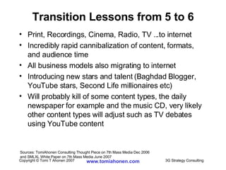 Transition Lessons from 5 to 6 Print, Recordings, Cinema, Radio, TV ...to internet Incredibly rapid cannibalization of content, formats, and audience time All business models also migrating to internet Introducing new stars and talent (Baghdad Blogger, YouTube stars, Second Life millionaires etc)  Will probably kill of some content types, the daily newspaper for example and the music CD, very likely other content types will adjust such as TV debates using YouTube content Sources: TomiAhonen Consulting Thought Piece on 7th Mass Media Dec 2006  and SMLXL White Paper on 7th Mass Media June 2007 