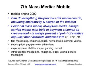 7th Mass Media: Mobile mobile phone 2000 Can do everything the previous SIX media can do, including interactivity & search of the internet Personal mass media, always-on media, always carried media, with built-in payment channel; as creative tool - is always present at point of creative impulse; most accurate audience info  2G, 2.5G, 3G text messaging, ringtones, logos, news, music, gaming, voting.. subscription, pay-per-view, advertising major revenue shift for music, gaming, e-mail introduce text messaging, ringtones, logos, voting, picture messaging Source: TomiAhonen Consulting Thought Piece on 7th Mass Media Dec 2006 
