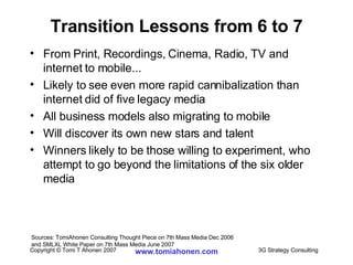 Transition Lessons from 6 to 7 From Print, Recordings, Cinema, Radio, TV and internet to mobile...  Likely to see even more rapid cannibalization than internet did of five legacy media All business models also migrating to mobile Will discover its own new stars and talent Winners likely to be those willing to experiment, who attempt to go beyond the limitations of the six older media Sources: TomiAhonen Consulting Thought Piece on 7th Mass Media Dec 2006  and SMLXL White Paper on 7th Mass Media June 2007 