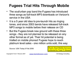The soul/urban pop band the Fugees has introduced three songs as full-track MP3 downloads on Verizon's service in the USA It is a 5 year old idea to pre-launch hits as ringing tones, and since 2003 bands have released full-track MP3 songs to mobile before their release on CD But the Fugees break new ground with these three songs - they are not planned to be released on any other format as of yet. Their hit potential is being trialled on mobile phones! Fugees hope to reach platinum level sales - one million units sold, this way Source: USA Today 6 Feb 2006 Fugees Trial Hits Through Mobile Pearls: Real Mobile Services collected by Tomi T Ahonen 