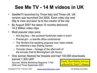 SeeMeTV launched by Three Italy and Three UK. UK  version was launched Oct 2005. Each video clip cost  50p to view and paid 1p to the creator of the clip By August 2007 the latest 12 months delivered 14.2 Million video clips Most popular clips were: Hot dog boy – the quickest frankfurter eater in town! Pretzel girl – a real-life office contortionist The World's first wedding proposal over video mobile  on Valentine’s day (Dating Game) Tornado chaos – footage of the aftermath of  the tornado that hit Birmingham (24 Hours) One woman flashed her breasts and had 130,000 downloads, earned 1,300 UKP Sources: Mobile Marketing Magazine 1 Feb  2006 and Three September 2007 See Me TV - 14 M videos in UK Pearls: Real Mobile Services collected by Tomi T Ahonen 