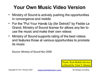 Ministry of Sound is actively pushing the opportunities in convergence and mobile For the "Put Your Hands Up (for Detroit)" by Fedde Le Grand, Ministry of Sound license for allows any fan to use the music and make their own videos Ministry of Sound supports rating of the best videos and features those at various opportunities to promote its music Source: Ministry of Sound Nov 2006 Your Own Music Video Version Pearls: Real Mobile Services collected by Tomi T Ahonen 