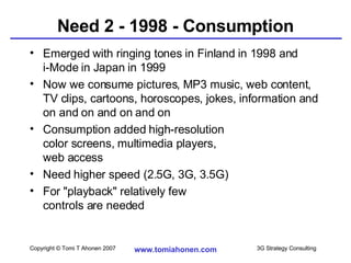 Need 2 - 1998 - Consumption Emerged with ringing tones in Finland in 1998 and  i-Mode in Japan in 1999 Now we consume pictures, MP3 music, web content, TV clips, cartoons, horoscopes, jokes, information and on and on and on and on Consumption added high-resolution color screens, multimedia players,  web access Need higher speed (2.5G, 3G, 3.5G) For "playback" relatively few  controls are needed 