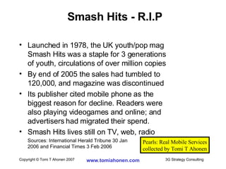 Launched in 1978, the UK youth/pop mag Smash Hits was a staple for 3 generations  of youth, circulations of over million copies By end of 2005 the sales had tumbled to  120,000, and magazine was discontinued Its publisher cited mobile phone as the  biggest reason for decline. Readers were  also playing videogames and online; and  advertisers had migrated their spend. Smash Hits lives still on TV, web, radio Sources: International Herald Tribune 30 Jan  2006 and Financial Times 3 Feb 2006 Smash Hits - R.I.P Pearls: Real Mobile Services collected by Tomi T Ahonen 