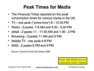 The Financial Times reported on the peak consumption times for various media in the UK TV - one peak ("prime time") 6 - 10:30 PM Radio - 2 peaks, 7-8 AM and 4:30 - 5:30 PM eMail - 2 peaks 11 - 11:30 AM and 1:30 - 2 PM Browsing - 2 peaks 11 AM and 8 PM Mobile TV - one peak 4-8 PM SMS - 2 peaks 6 PM and 9 PM  Source: Financial Times 30 October 2006 Peak Times for Media Pearls: Real Mobile Services collected by Tomi T Ahonen 