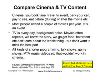 Compare Cinema & TV Content Cinema, you book time, travel to event, park your car, pay to see, eat before (during) or after the movie etc Most people attend a couple of movies per year. It is an event TV is every day, background noise. Movies often repeats, we know the story, we go get food, bathroom etc don't care about the whole thing - but don't want to miss the best part All kinds of shorter programming, talk shows, game shows, MTV music videos etc that wouldn't work in cinema.. Source: DotMobi presentation on 7th Mass  Media at Mobile Web 2.0 London Sept 007 Pearls: Real Mobile Services collected by Tomi T Ahonen 