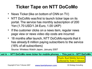 News Ticker (like on bottom of CNN on TV) NTT DoCoMo was first to launch ticker tape on its portal. The service has monthly subscription of 200 Yen (1.70 USD/1.34 Euro, 1.00 UKP)  If the customer clicks on a news item, regular news page view or news video clip costs are incurred 18 months after launch, NTT DoCoMo reports that it has already 8 million paying subscribers to the service (16% of all subscribers) Source: Wireless Watch Japan, January 2007 Ticker Tape on NTT DoCoMo ust in  -  NTT DoCoMo news ticker for mobile phones  -  This just in - NTT DoCoMo Pearls: Real Mobile Services collected by Tomi T Ahonen 