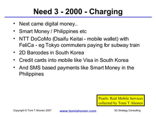 Need 3 - 2000 - Charging Next came digital money.. Smart Money / Philippines etc NTT DoCoMo (Osaifu Keitai - mobile wallet) with FeliCa - eg Tokyo commuters paying for subway train  2D Barcodes in South Korea Credit cards into mobile like Visa in South Korea And SMS based payments like Smart Money in the Philippines Pearls: Real Mobile Services collected by Tomi T Ahonen 