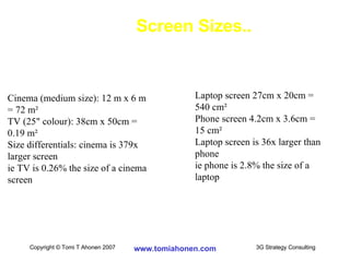 Screen Sizes.. Cinema (medium size): 12 m x 6 m = 72 m ² TV (25" colour): 38cm x 50cm = 0.19  m ² Size differentials: cinema is 379x larger screen ie TV is 0.26% the size of a cinema screen Laptop screen 27cm x 20cm = 540 cm ² Phone screen 4.2cm x 3.6cm = 15 c m ² Laptop screen is 36x larger than phone ie phone is 2.8% the size of a laptop 