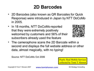2D Barcodes (also known as QR Barcodes for Quick Response) were introduced in Japan by NTT DoCoMo in 2005.  In 18 months, NTT DoCoMo reported  that they were extremely positively  welcomed by customers and 56% of their  subscribers already used the feature The cameraphone scans the 2D Barcode within a second and displays the full website address or other data, almost magically, with no typing! Source: NTT DoCoMo Oct 2006 2D Barcodes Pearls: Real Mobile Services collected by Tomi T Ahonen 