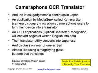 And the latest gadgetmania continues in Japan An application by MediaSeek called Kamera Jiten (camera dictionary) now allows cameraphone users to turn their device into a translator An OCR applications (Optical Character Recognition) will convert pages of written English into data Then translator utility converts into Japanese And displays on your phone screen Almost like using a magnifying glass,  but one that translates Source: Wireless Watch Japan  11 Sept 2006 Cameraphone OCR Translator Pearls: Real Mobile Services collected by Tomi T Ahonen 