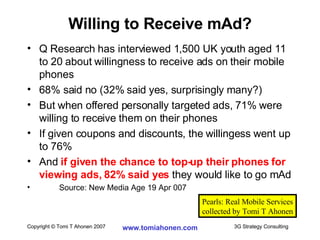 Q Research has interviewed 1,500 UK youth aged 11 to 20 about willingness to receive ads on their mobile phones 68% said no (32% said yes, surprisingly many?) But when offered personally targeted ads, 71% were willing to receive them on their phones If given coupons and discounts, the willingess went up to 76% And  if given the chance to top-up their phones for viewing ads, 82% said yes  they would like to go mAd Source: New Media Age 19 Apr 007 Willing to Receive mAd? Pearls: Real Mobile Services collected by Tomi T Ahonen 