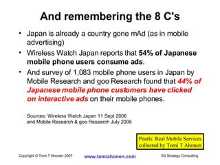 Japan is already a country gone mAd (as in mobile advertising) Wireless Watch Japan reports that  54% of Japanese mobile phone users consume ads . And survey of 1,083 mobile phone users in Japan by Mobile Research and goo Research found that  44% of Japanese mobile phone customers have clicked on interactive ads  on their mobile phones. Sources: Wireless Watch Japan 11 Sept 2006  and Mobile Research & goo Research July 2006 And remembering the 8 C's Pearls: Real Mobile Services collected by Tomi T Ahonen 
