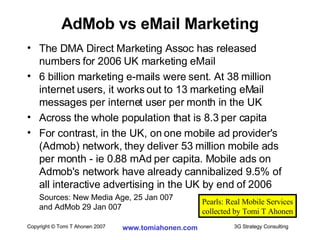 The DMA Direct Marketing Assoc has released numbers for 2006 UK marketing eMail 6 billion marketing e-mails were sent. At 38 million internet users, it works out to 13 marketing eMail messages per internet user per month in the UK Across the whole population that is 8.3 per capita For contrast, in the UK, on one mobile ad provider's (Admob) network, they deliver 53 million mobile ads per month - ie 0.88 mAd per capita. Mobile ads on Admob's network have already cannibalized 9.5% of all interactive advertising in the UK by end of 2006 Sources: New Media Age, 25 Jan 007  and AdMob 29 Jan 007 AdMob vs eMail Marketing Pearls: Real Mobile Services collected by Tomi T Ahonen 