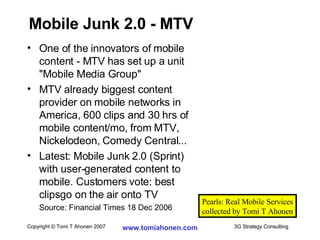 One of the innovators of mobile  content - MTV has set up a unit  "Mobile Media Group" MTV already biggest content  provider on mobile networks in  America, 600 clips and 30 hrs of  mobile content/mo, from MTV,  Nickelodeon, Comedy Central... Latest: Mobile Junk 2.0 (Sprint)  with user-generated content to  mobile. Customers vote: best  clipsgo on the air onto TV Source: Financial Times 18 Dec 2006 Mobile Junk 2.0 - MTV Pearls: Real Mobile Services collected by Tomi T Ahonen 